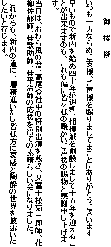 　　　　御　　挨　　拶

いつも一方ならぬご支援、ご声援を賜りましてまことにありがとうございます

早いもので新内を始め四十年が過ぎ、相模派を創設しまして十五年を迎えることが出来ますのも、これも偏に皆々様の暖かいご声援の賜物と感謝申し上げます。

当日は、おわら風の盆、高尾登社中の特別出演を戴き、又富士松菊三郎師、花柳佐郁師、桂歌助師、桂平治師の応援を得ての素晴らしい会になりました。

これからも、新内の道に一層精進いたし皆様方に哀感と陶酔の世界を披露いたしたいと存じます。